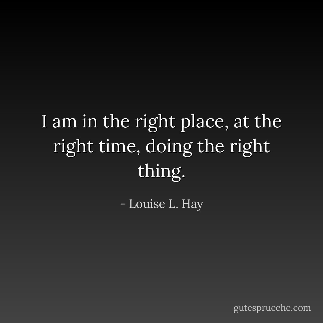I am in the right place, at the right time, doing the right thing. - Louise L. Hay