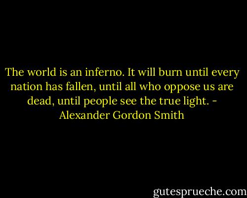 The world is an inferno. It will burn until every nation has fallen, until all who oppose us are dead, until people see the true light. - Alexander Gordon Smith