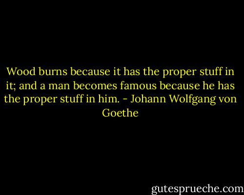 Wood burns because it has the proper stuff in it; and a man becomes famous because he has the proper stuff in him. - Johann Wolfgang von Goethe