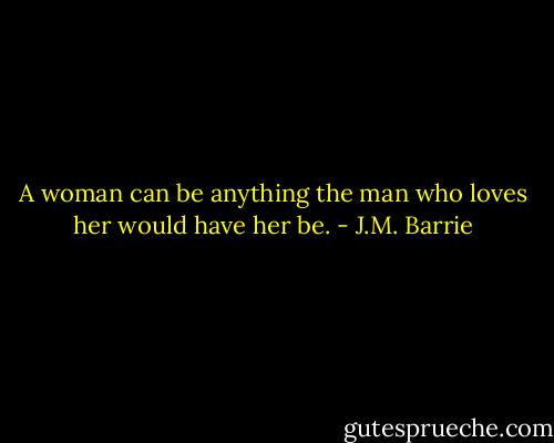 A woman can be anything the man who loves her would have her be. - J.M. Barrie