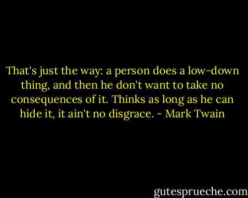That's just the way: a person does a low-down thing, and then he don't want to take no consequences of it. Thinks as long as he can hide it, it ain't no disgrace. - Mark Twain