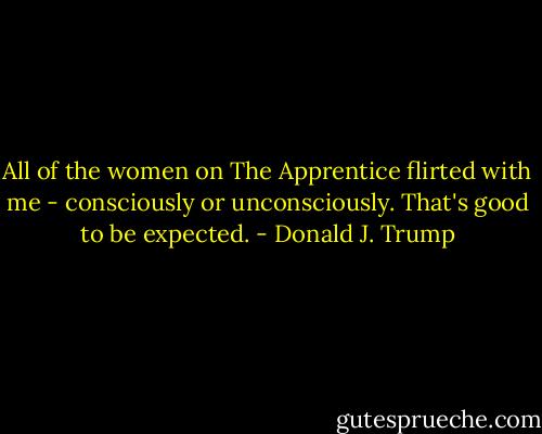All of the women on The Apprentice flirted with me - consciously or unconsciously. That's good to be expected. - Donald J. Trump