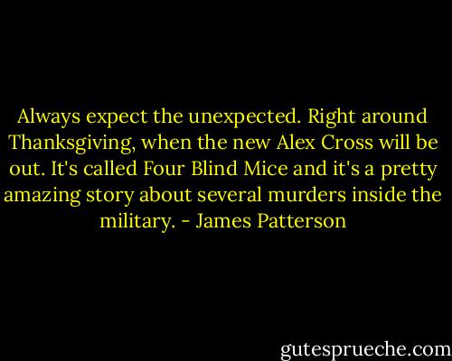 Always expect the unexpected. Right around Thanksgiving, when the new Alex Cross will be out. It's called Four Blind Mice and it's a pretty amazing story about several murders inside the military. - James Patterson