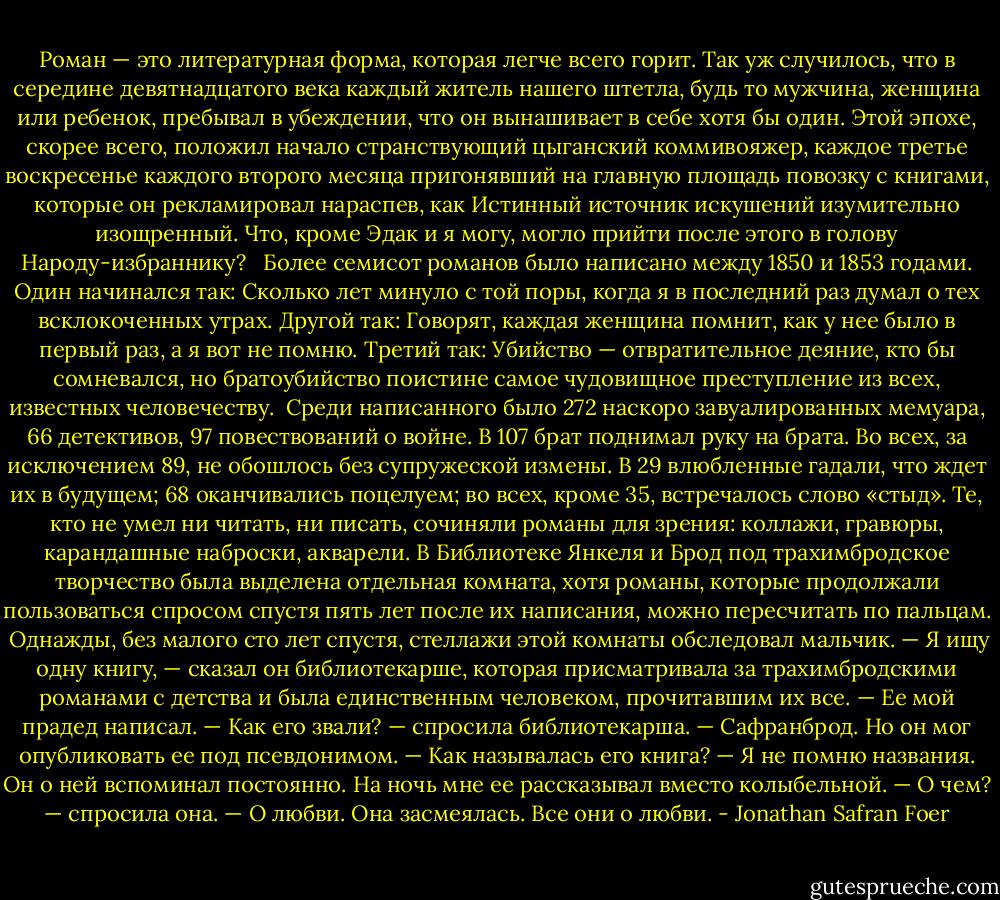 Роман — это литературная форма, которая легче всего горит. Так уж случилось, что в середине девятнадцатого века каждый житель нашего штетла, будь то мужчина, женщина или ребенок, пребывал в убеждении, что он вынашивает в себе хотя бы один. Этой эпохе, скорее всего, положил начало странствующий цыганский коммивояжер, каждое третье воскресенье каждого второго месяца пригонявший на главную площадь повозку с книгами, которые он рекламировал нараспев, как Истинный источник искушений изумительно изощренный. Что, кроме Эдак и я могу, могло прийти после этого в голову Народу-избраннику?<br /> <br />Более семисот романов было написано между 1850 и 1853 годами. Один начинался так: Сколько лет минуло с той поры, когда я в последний раз думал о тех всклокоченных утрах. Другой так: Говорят, каждая женщина помнит, как у нее было в первый раз, а я вот не помню. Третий так: Убийство — отвратительное деяние, кто бы сомневался, но братоубийство поистине самое чудовищное преступление из всех, известных человечеству.<br /><br />Среди написанного было 272 наскоро завуалированных мемуара, 66 детективов, 97 повествований о войне. В 107 брат поднимал руку на брата. Во всех, за исключением 89, не обошлось без супружеской измены. В 29 влюбленные гадали, что ждет их в будущем; 68 оканчивались поцелуем; во всех, кроме 35, встречалось слово «стыд». Те, кто не умел ни читать, ни писать, сочиняли романы для зрения: коллажи, гравюры, карандашные наброски, акварели. В Библиотеке Янкеля и Брод под трахимбродское творчество была выделена отдельная комната, хотя романы, которые продолжали пользоваться спросом спустя пять лет после их написания, можно пересчитать по пальцам.<br /><br />Однажды, без малого сто лет спустя, стеллажи этой комнаты обследовал мальчик.<br />— Я ищу одну книгу, — сказал он библиотекарше, которая присматривала за трахимбродскими романами с детства и была единственным человеком, прочитавшим их все. — Ее мой прадед написал.<br />— Как его звали? — спросила библиотекарша.<br />— Сафранброд. Но он мог опубликовать ее под псевдонимом.<br />— Как называлась его книга?<br />— Я не помню названия. Он о ней вспоминал постоянно. На ночь мне ее рассказывал вместо колыбельной.<br />— О чем? — спросила она.<br />— О любви.<br />Она засмеялась. Все они о любви. - Jonathan Safran Foer