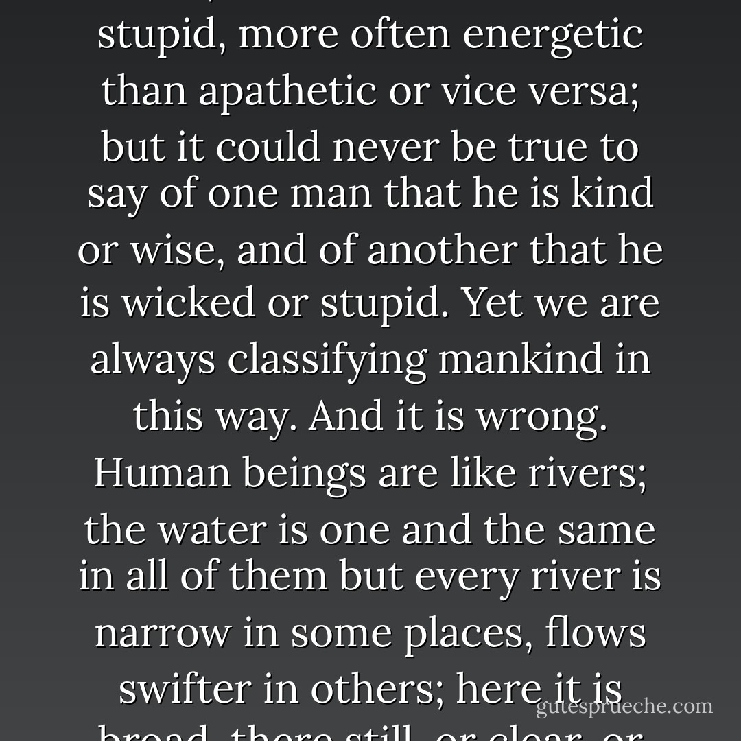 One of the commonest and most generally accepted delusions is that every man can be qualified in some particular way -- said to be kind, wicked, stupid, energetic, apathetic, and so on. People are not like that. We may say of a man that he is more often kind than cruel, more often wise than stupid, more often energetic than apathetic or vice versa; but it could never be true to say of one man that he is kind or wise, and of another that he is wicked or stupid. Yet we are always classifying mankind in this way. And it is wrong. Human beings are like rivers; the water is one and the same in all of them but every river is narrow in some places, flows swifter in others; here it is broad, there still, or clear, or cold, or muddy or warm. It is the same with men. Every man bears within him the germs of every human quality, and now manifests one, now another, and frequently is quite unlike himself, while still remaining the same man. - Leo Tolstoy