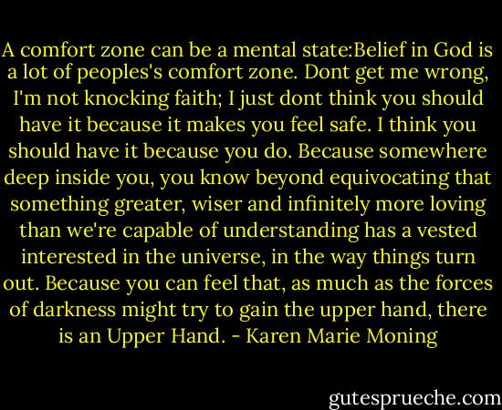 A comfort zone can be a mental state:Belief in God is a lot of peoples's comfort zone. Dont get me wrong, I'm not knocking faith; I just dont think you should have it because it makes you feel safe. I think you should have it because you do. Because somewhere deep inside you, you know beyond equivocating that something greater, wiser and infinitely more loving than we're capable of understanding has a vested interested in the universe, in the way things turn out. Because you can feel that, as much as the forces of darkness might try to gain the upper hand, there is an Upper Hand. - Karen Marie Moning