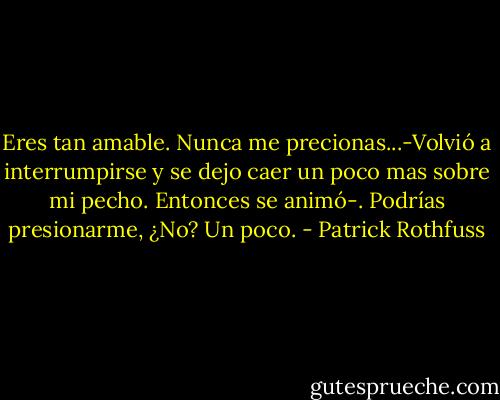 Eres tan amable. Nunca me precionas...-Volvió a interrumpirse y se dejo caer un poco mas sobre mi pecho. Entonces se animó-. Podrías presionarme, ¿No? Un poco. - Patrick Rothfuss