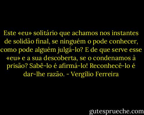 Este «eu» solitário que achamos nos instantes de solidão final, se ninguém o pode conhecer, como pode alguém julgá-lo? E de que serve esse «eu» e a sua descoberta, se o condenamos à prisão? Sabê-lo é afirmá-lo! Reconhecê-lo é dar-lhe razão. - Vergílio Ferreira