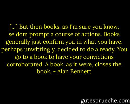 [...] But then books, as I'm sure you know, seldom prompt a course of actions. Books generally just confirm you in what you have, perhaps unwittingly, decided to do already. You go to a book to have your convictions corroborated. A book, as it were, closes the book. - Alan Bennett
