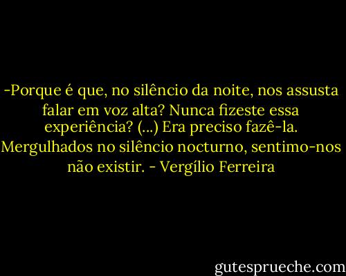 -Porque é que, no silêncio da noite, nos assusta falar em voz alta? Nunca fizeste essa experiência? (...) Era preciso fazê-la. Mergulhados no silêncio nocturno, sentimo-nos não existir. - Vergílio Ferreira