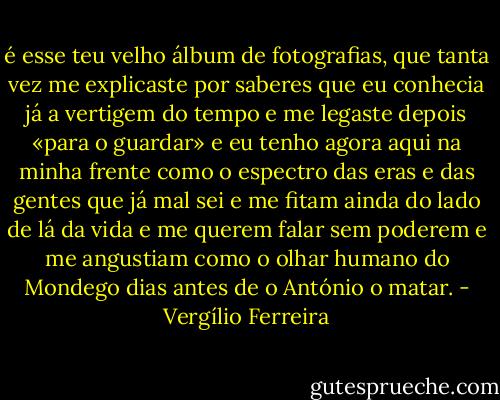 é esse teu velho álbum de fotografias, que tanta vez me explicaste por saberes que eu conhecia já a vertigem do tempo e me legaste depois «para o guardar» e eu tenho agora aqui na minha frente como o espectro das eras e das gentes que já mal sei e me fitam ainda do lado de lá da vida e me querem falar sem poderem e me angustiam como o olhar humano do Mondego dias antes de o António o matar. - Vergílio Ferreira