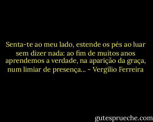 Senta-te ao meu lado, estende os pés ao luar sem dizer nada: ao fim de muitos anos aprendemos a verdade, na aparição da graça, num limiar de presença... - Vergílio Ferreira