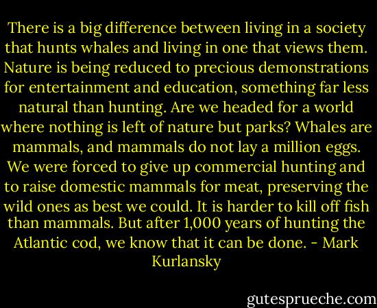There is a big difference between living in a society that hunts whales and living in one that views them. Nature is being reduced to precious demonstrations for entertainment and education, something far less natural than hunting. Are we headed for a world where nothing is left of nature but parks? Whales are mammals, and mammals do not lay a million eggs. We were forced to give up commercial hunting and to raise domestic mammals for meat, preserving the wild ones as best we could. It is harder to kill off fish than mammals. But after 1,000 years of hunting the Atlantic cod, we know that it can be done. - Mark Kurlansky
