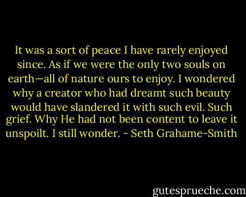 It was a sort of peace I have rarely enjoyed since. As if we were the only two souls on earth—all of nature ours to enjoy. I wondered why a creator who had dreamt such beauty would have slandered it with such evil. Such grief. Why He had not been content to leave it unspoilt. I still wonder. - Seth Grahame-Smith