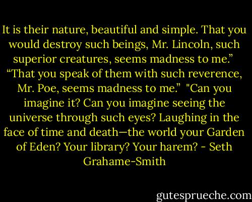 It is their nature, beautiful and simple. That you would destroy such beings, Mr. Lincoln, such superior creatures, seems madness to me.”<br /><br />“That you speak of them with such reverence, Mr. Poe, seems madness to me.”<br /><br />"Can you imagine it? Can you imagine seeing the universe through such eyes? Laughing in the face of time and death—the world your Garden of Eden? Your library? Your harem? - Seth Grahame-Smith