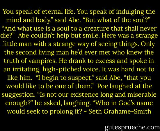 You speak of eternal life. You speak of indulging the mind and body,” said Abe. “But what of the soul?”<br /><br />“And what use is a soul to a creature that shall never die?”<br /><br />Abe couldn’t help but smile. Here was a strange little man with a strange way of seeing things. Only the second living man he’d ever met who knew the truth of vampires. He drank to excess and spoke in an irritating, high-​pitched voice. It was hard not to like him.<br /><br />“I begin to suspect,” said Abe, “that you would like to be one of them.”<br /><br />Poe laughed at the suggestion. “Is not our existence long and miserable enough?” he asked, laughing. “Who in God’s name would seek to prolong it? - Seth Grahame-Smith