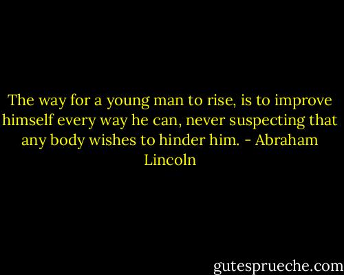 The way for a young man to rise, is to improve himself every way he can, never suspecting that any body wishes to hinder him. - Abraham Lincoln