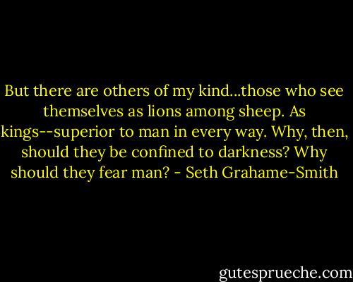 But there are others of my kind...those who see themselves as lions among sheep. As kings--superior to man in every way. Why, then, should they be confined to darkness? Why should they fear man? - Seth Grahame-Smith