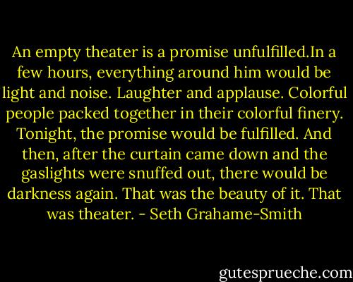 An empty theater is a promise unfulfilled.In a few hours, everything around him would be light and noise. Laughter and applause. Colorful people packed together in their colorful finery. Tonight, the promise would be fulfilled. And then, after the curtain came down and the gaslights were snuffed out, there would be darkness again. That was the beauty of it. That was theater. - Seth Grahame-Smith