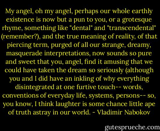 My angel, oh my angel, perhaps our whole earthly existence is now but a pun to you, or a grotesque rhyme, something like "dental" and "transcendental" (remember?), and the true meaning of reality, of that piercing term, purged of all our strange, dreamy, masquerade interpretations, now sounds so pure and sweet that you, angel, find it amusing that we could have taken the dream so seriously (although you and I did have an inkling of why everything disintegrated at one furtive touch-- words, conventions of everyday life, systems, persons-- so, you know, I think laughter is some chance little ape of truth astray in our world. - Vladimir Nabokov