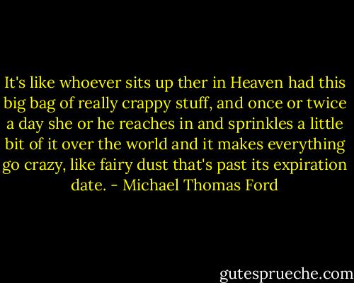 It's like whoever sits up ther in Heaven had this big bag of really crappy stuff, and once or twice a day she or he reaches in and sprinkles a little bit of it over the world and it makes everything go crazy, like fairy dust that's past its expiration date. - Michael Thomas Ford
