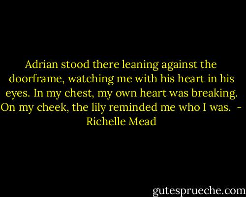 Adrian stood there leaning against the doorframe, watching me with his heart in his eyes. In my chest, my own heart was breaking. On my cheek, the lily reminded me who I was.  - Richelle Mead