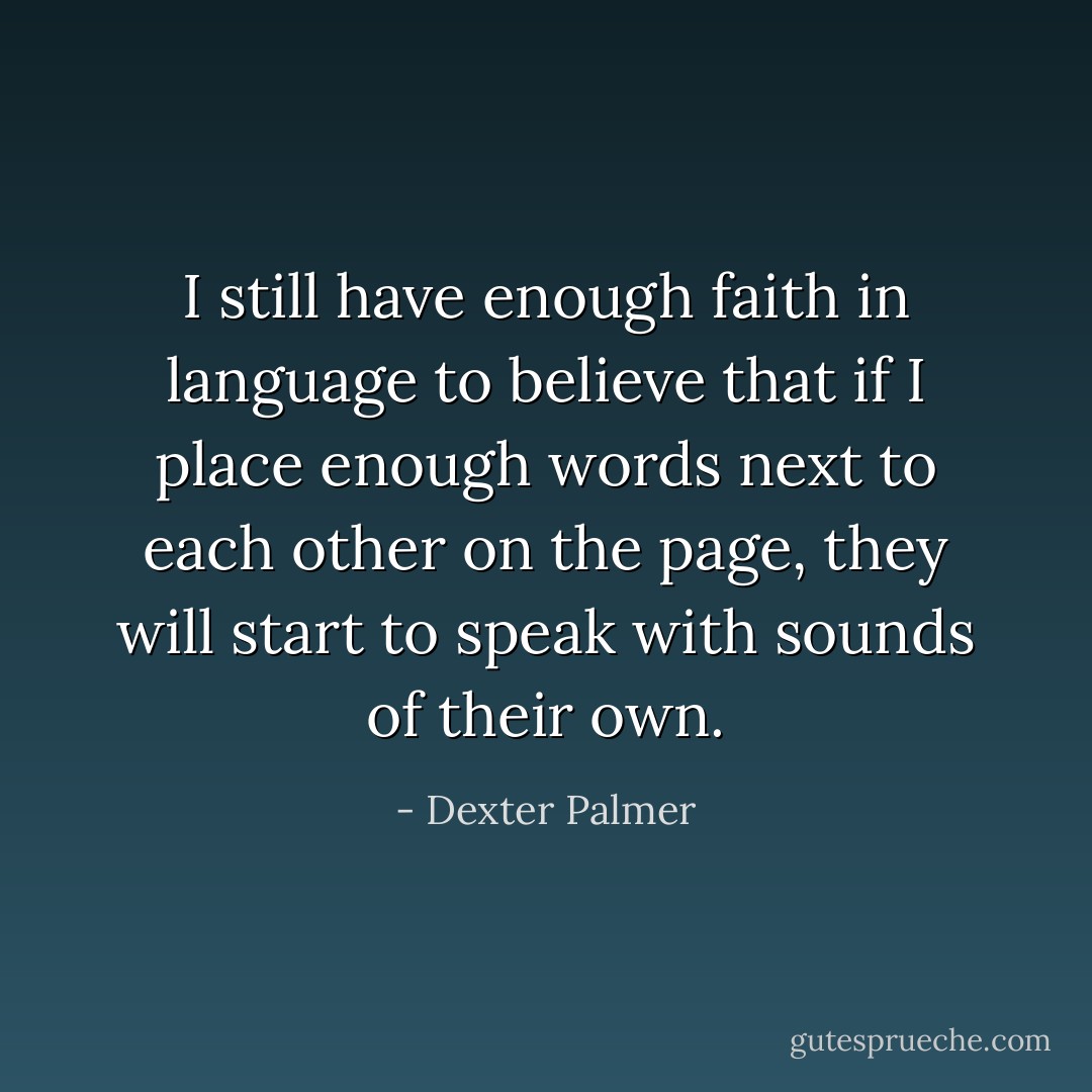 I still have enough faith in language to believe that if I place enough words next to each other on the page, they will start to speak with sounds of their own. - Dexter Palmer