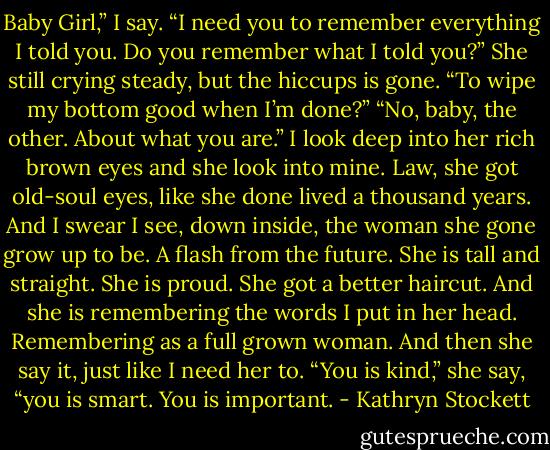 Baby Girl,” I say. “I need you to remember everything I told you. Do you remember what I told you?”<br />She still crying steady, but the hiccups is gone. “To wipe my bottom good when I’m done?”<br />“No, baby, the other. About what you are.”<br />I look deep into her rich brown eyes and she look into mine. Law, she got old-soul eyes, like she done lived a thousand years. And I swear I see, down inside, the woman she gone grow up to be. A flash from the future. She is tall and straight. She is proud. She got a better haircut. And she is remembering the words I put in her head. Remembering as a full grown woman.<br />And then she say it, just like I need her to. “You is kind,” she say, “you is smart. You is important. - Kathryn Stockett