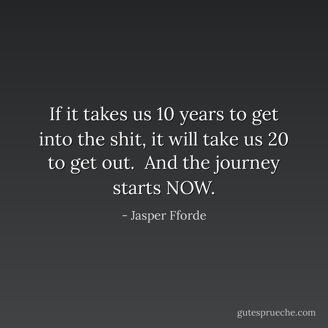 If it takes us 10 years to get into the shit, it will take us 20 to get out.<br /><br />And the journey starts NOW. - Jasper Fforde