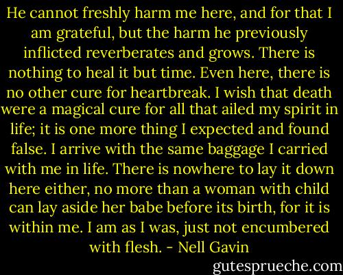 He cannot freshly harm me here, and for that I am grateful, but the harm he previously inflicted reverberates and grows. There is nothing to heal it but time. Even here, there is no other cure for heartbreak. I wish that death were a magical cure for all that ailed my spirit in life; it is one more thing I expected and found false. I arrive with the same baggage I carried with me in life. There is nowhere to lay it down here either, no more than a woman with child can lay aside her babe before its birth, for it is within me. I am as I was, just not encumbered with flesh. - Nell Gavin