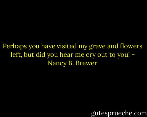 Perhaps you have visited my grave and flowers left, but did you hear me cry out to you! - Nancy B. Brewer