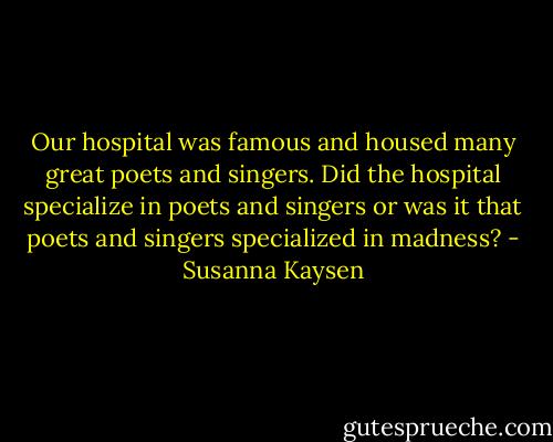 Our hospital was famous and housed many great poets and singers. Did the hospital specialize in poets and singers or was it that poets and singers specialized in madness? - Susanna Kaysen
