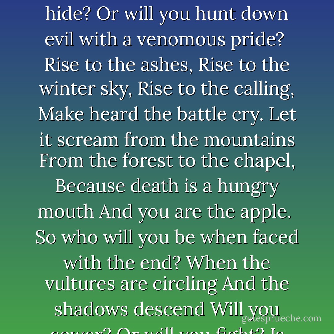 Who will you be when faced with the end?<br />The end of a kingdom,<br />The end of good men,<br />Will you run?<br />Will you hide?<br />Or will you hunt down evil with a venomous pride?<br /><br />Rise to the ashes,<br />Rise to the winter sky,<br />Rise to the calling,<br />Make heard the battle cry.<br />Let it scream from the mountains<br />From the forest to the chapel,<br />Because death is a hungry mouth<br />And you are the apple.<br /><br />So who will you be when faced with the end?<br />When the vultures are circling<br />And the shadows descend<br />Will you cower?<br />Or will you fight?<br />Is your heart made of glass?<br />Or a pure Snow White? - Lily Blake