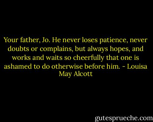 Your father, Jo. He never loses patience, never doubts or complains, but always hopes, and works and waits so cheerfully that one is ashamed to do otherwise before him. - Louisa May Alcott