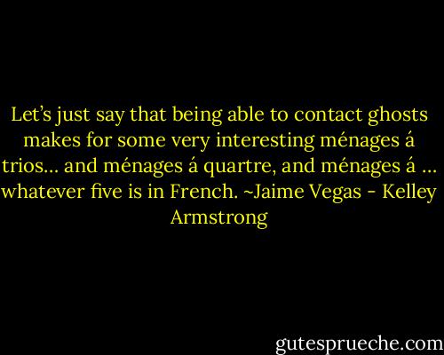 Let’s just say that being able to contact ghosts makes for some very interesting ménages á trios… and ménages á quartre, and ménages á … whatever five is in French. ~Jaime Vegas - Kelley Armstrong