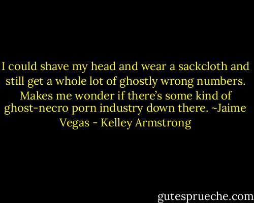 I could shave my head and wear a sackcloth and still get a whole lot of ghostly wrong numbers. Makes me wonder if there’s some kind of ghost-necro porn industry down there. ~Jaime Vegas - Kelley Armstrong