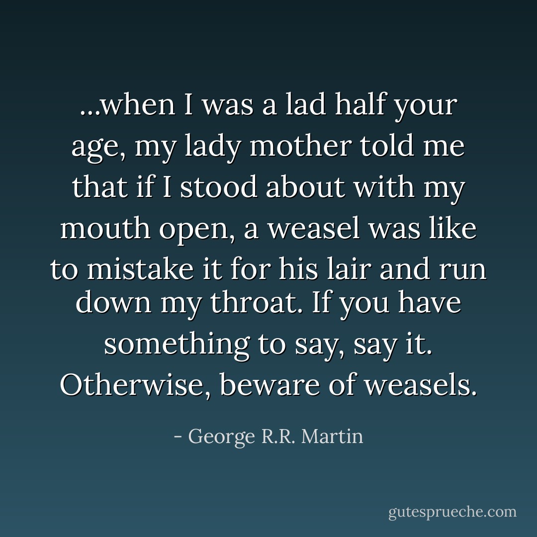 ...when I was a lad half your age, my lady mother told me that if I stood about with my mouth open, a weasel was like to mistake it for his lair and run down my throat. If you have something to say, say it. Otherwise, beware of weasels. - George R.R. Martin