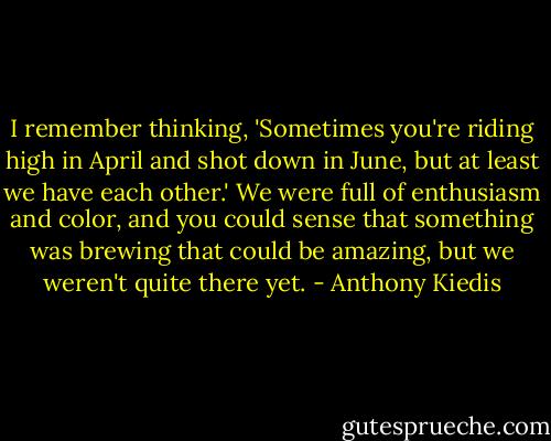 I remember thinking, 'Sometimes you're riding high in April and shot down in June, but at least we have each other.' We were full of enthusiasm and color, and you could sense that something was brewing that could be amazing, but we weren't quite there yet. - Anthony Kiedis
