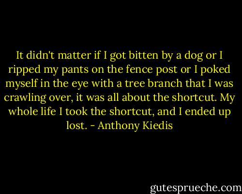 It didn't matter if I got bitten by a dog or I ripped my pants on the fence post or I poked myself in the eye with a tree branch that I was crawling over, it was all about the shortcut. My whole life I took the shortcut, and I ended up lost. - Anthony Kiedis