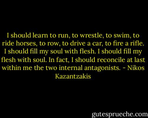I should learn to run, to wrestle, to swim, to ride horses, to row, to drive a car, to fire a rifle. I should fill my soul with flesh. I should fill my flesh with soul. In fact, I should reconcile at last within me the two internal antagonists. - Nikos Kazantzakis