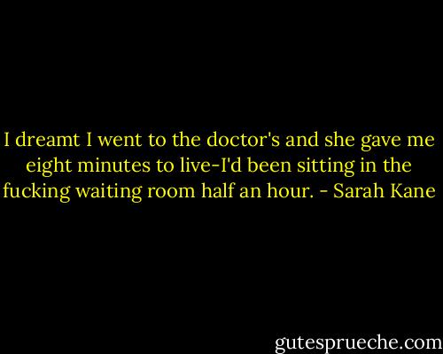 I dreamt I went to the doctor's and she gave me eight minutes to live-I'd been sitting in the fucking waiting room half an hour. - Sarah Kane