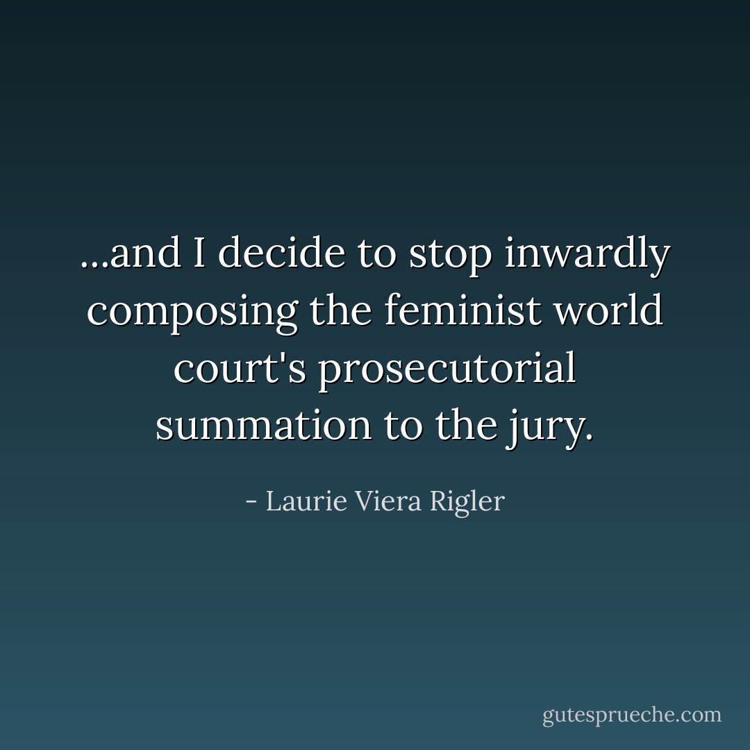...and I decide to stop inwardly composing the feminist world court's prosecutorial summation to the jury. - Laurie Viera Rigler