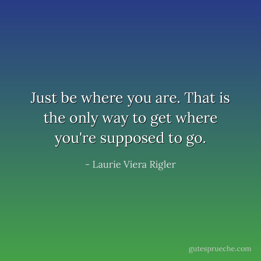 Just be where you are. That is the only way to get where you're supposed to go. - Laurie Viera Rigler