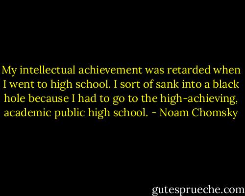 My intellectual achievement was retarded when I went to high school. I sort of sank into a black hole because I had to go to the high-achieving, academic public high school. - Noam Chomsky