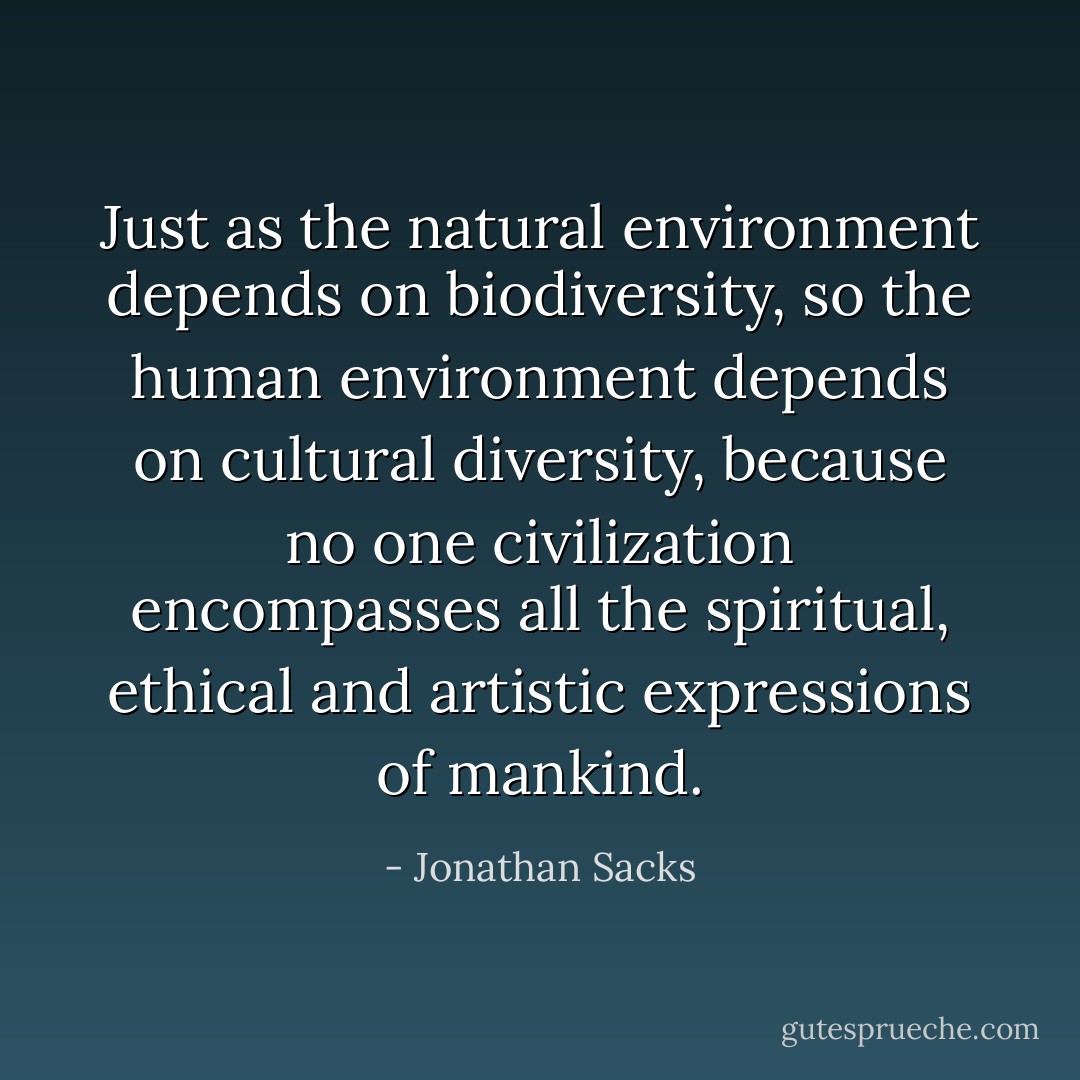 Just as the natural environment depends on biodiversity, so the human environment depends on cultural diversity, because no one civilization encompasses all the spiritual, ethical and artistic expressions of mankind. - Jonathan Sacks