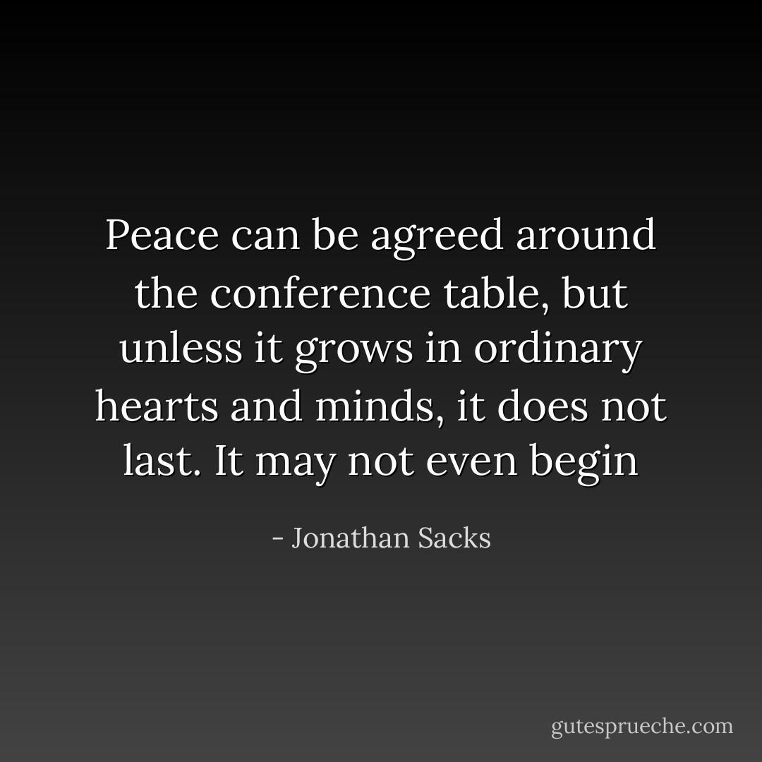 Peace can be agreed around the conference table, but unless it grows in ordinary hearts and minds, it does not last. It may not even begin - Jonathan Sacks