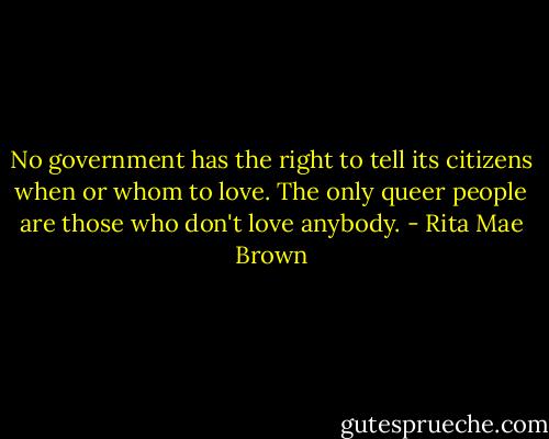 No government has the right to tell its citizens when or whom to love. The only queer people are those who don't love anybody. - Rita Mae Brown