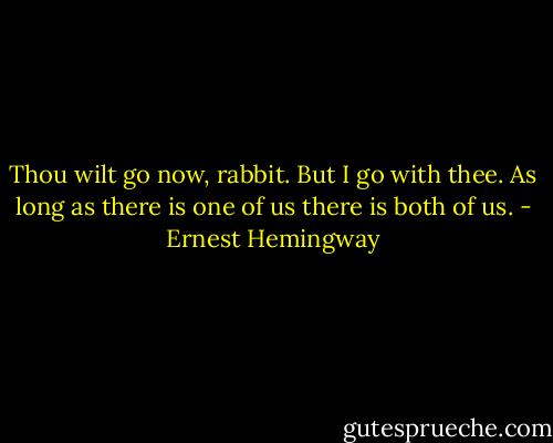 Thou wilt go now, rabbit. But I go with thee. As long as there is one of us there is both of us. - Ernest Hemingway