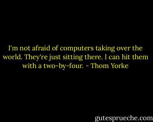 I'm not afraid of computers taking over the world. They're just sitting there. I can hit them with a two-by-four. - Thom Yorke