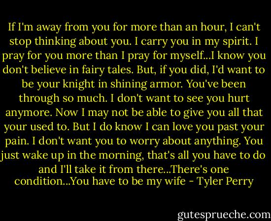 If I'm away from you for more than an hour, I can't stop thinking about you. I carry you in my spirit. I pray for you more than I pray for myself...I know you don't believe in fairy tales. But, if you did, I'd want to be your knight in shining armor. You've been through so much. I don't want to see you hurt anymore. Now I may not be able to give you all that your used to. But I do know I can love you past your pain. I don't want you to worry about anything. You just wake up in the morning, that's all you have to do and I'll take it from there...There's one condition...You have to be my wife - Tyler Perry
